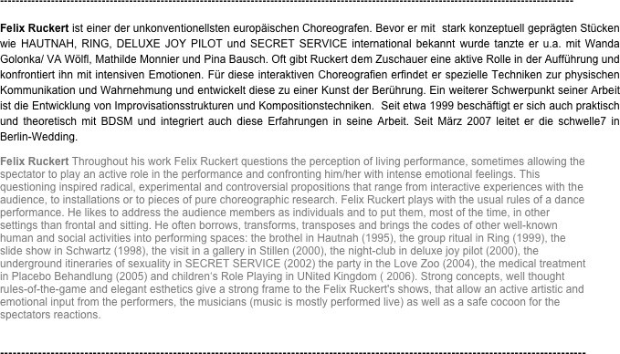 --------------------------------------------------------------------------------------------------------------------------------------------------
Felix Ruckert ist einer der unkonventionellsten europäischen Choreografen. Bevor er mit  stark konzeptuell geprägten Stücken wie HAUTNAH, RING, DELUXE JOY PILOT und SECRET SERVICE international bekannt wurde tanzte er u.a. mit Wanda Golonka/ VA Wölfl, Mathilde Monnier und Pina Bausch. Oft gibt Ruckert dem Zuschauer eine aktive Rolle in der Aufführung und konfrontiert ihn mit intensiven Emotionen. Für diese interaktiven Choreografien erfindet er spezielle Techniken zur physischen Kommunikation und Wahrnehmung und entwickelt diese zu einer Kunst der Berührung. Ein weiterer Schwerpunkt seiner Arbeit ist die Entwicklung von Improvisationsstrukturen und Kompositionstechniken.  Seit etwa 1999 beschäftigt er sich auch praktisch und theoretisch mit BDSM und integriert auch diese Erfahrungen in seine Arbeit. Seit März 2007 leitet er die schwelle7 in Berlin-Wedding.
Felix Ruckert Throughout his work Felix Ruckert questions the perception of living performance, sometimes allowing the spectator to play an active role in the performance and confronting him/her with intense emotional feelings. This questioning inspired radical, experimental and controversial propositions that range from interactive experiences with the audience, to installations or to pieces of pure choreographic research. Felix Ruckert plays with the usual rules of a dance performance. He likes to address the audience members as individuals and to put them, most of the time, in other settings than frontal and sitting. He often borrows, transforms, transposes and brings the codes of other well-known human and social activities into performing spaces: the brothel in Hautnah (1995), the group ritual in Ring (1999), the slide show in Schwartz (1998), the visit in a gallery in Stillen (2000), the night-club in deluxe joy pilot (2000), the underground itineraries of sexuality in SECRET SERVICE (2002) the party in the Love Zoo (2004), the medical treatment in Placebo Behandlung (2005) and children‘s Role Playing in UNited Kingdom ( 2006). Strong concepts, well thought rules-of-the-game and elegant esthetics give a strong frame to the Felix Ruckert's shows, that allow an active artistic and emotional input from the performers, the musicians (music is mostly performed live) as well as a safe cocoon for the spectators reactions.


-------------------------------------------------------------------------------------------------------------------------------------------
