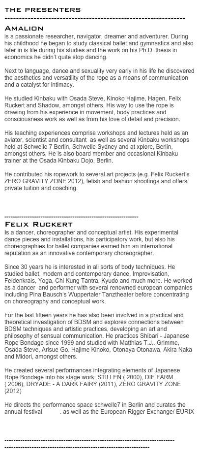 the presenters --------------------------------------------------------------
Amalion
is a passionate researcher, navigator, dreamer and adventurer. During his childhood he began to study classical ballet and gymnastics and also later in is life during his studies and the work on his Ph.D. thesis in economics he didn’t quite stop dancing.

Next to language, dance and sexuality very early in his life he discovered the aesthetics and versatility of the rope as a means of communication and a catalyst for intimacy.

He studied Kinbaku with Osada Steve, Kinoko Hajime, Hagen, Felix Ruckert and Shadow, amongst others. His way to use the rope is drawing from his experience in movement, body practices and consciousness work as well as from his love of detail and precision. 

His teaching experiences comprise workshops and lectures held as an aviator, scientist and consultant  as well as several Kinbaku workshops held at Schwelle 7 Berlin, Schwelle Sydney and at xplore, Berlin, amongst others. He is also board member and occasional Kinbaku trainer at the Osada Kinbaku Dojo, Berlin. 

He contributed his ropework to several art projects (e.g. Felix Ruckert‘s ZERO GRAVITY ZONE 2012), fetish and fashion shootings and offers private tuition and coaching.

www.conscious-kinbaku.com

---------------------------------------------------------------
Felix Ruckert
is a dancer, choreographer and conceptual artist. His experimental dance pieces and installations, his participatory work, but also his choreographies for ballet companies earned him an international reputation as an innovative contemporary choreographer.
 
Since 30 years he is interested in all sorts of body techniques. He studied ballet, modern and contemporary dance, Improvisation, Feldenkrais, Yoga, Chi Kung Tantra, Kyudo and much more. He worked as a dancer  and performer with several renowned european companies including Pina Bausch‘s Wuppertaler Tanztheater before concentrating on choreography and conceptual work.
 
For the last fifteen years he has also been involved in a practical and theoretical investigation of BDSM and explores connections between BDSM techniques and artistic practices, developing an art and philosophy of sensual communication. He practices Shibari - Japanese Rope Bondage since 1999 and studied with Matthias T.J.. Grimme, Osada Steve, Arisue Go, Hajime Kinoko, Otonaya Otonawa, Akira Naka and Midori, amongst others. 

He created several performances integrating elements of Japanese Rope Bondage into his stage work: STILLEN ( 2000), DIE FARM  ( 2006), DRYADE - A DARK FAIRY (2011), ZERO GRAVITY ZONE (2012)
 
He directs the performance space schwelle7 in Berlin and curates the annual festival xplore. as well as the European Rigger Exchange/ EURIX

www.felixruckert.de

-------------------------------------------------------------------------------------------------------------------------------------------
