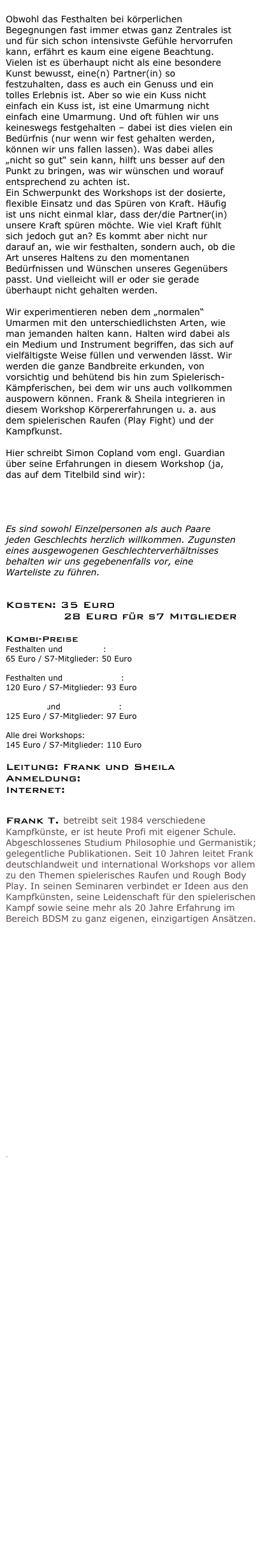 
Obwohl das Festhalten bei körperlichen Begegnungen fast immer etwas ganz Zentrales ist und für sich schon intensivste Gefühle hervorrufen kann, erfährt es kaum eine eigene Beachtung. Vielen ist es überhaupt nicht als eine besondere Kunst bewusst, eine(n) Partner(in) so festzuhalten, dass es auch ein Genuss und ein tolles Erlebnis ist. Aber so wie ein Kuss nicht einfach ein Kuss ist, ist eine Umarmung nicht einfach eine Umarmung. Und oft fühlen wir uns keineswegs festgehalten – dabei ist dies vielen ein Bedürfnis (nur wenn wir fest gehalten werden, können wir uns fallen lassen). Was dabei alles „nicht so gut“ sein kann, hilft uns besser auf den Punkt zu bringen, was wir wünschen und worauf entsprechend zu achten ist.
Ein Schwerpunkt des Workshops ist der dosierte, flexible Einsatz und das Spüren von Kraft. Häufig ist uns nicht einmal klar, dass der/die Partner(in) unsere Kraft spüren möchte. Wie viel Kraft fühlt sich jedoch gut an? Es kommt aber nicht nur darauf an, wie wir festhalten, sondern auch, ob die Art unseres Haltens zu den momentanen Bedürfnissen und Wünschen unseres Gegenübers passt. Und vielleicht will er oder sie gerade überhaupt nicht gehalten werden.  Wir experimentieren neben dem „normalen“ Umarmen mit den unterschiedlichsten Arten, wie man jemanden halten kann. Halten wird dabei als ein Medium und Instrument begriffen, das sich auf vielfältigste Weise füllen und verwenden lässt. Wir werden die ganze Bandbreite erkunden, von vorsichtig und behütend bis hin zum Spielerisch-Kämpferischen, bei dem wir uns auch vollkommen auspowern können. Frank & Sheila integrieren in diesem Workshop Körpererfahrungen u. a. aus dem spielerischen Raufen (Play Fight) und der Kampfkunst.

Hier schreibt Simon Copland vom engl. Guardian über seine Erfahrungen in diesem Workshop (ja, das auf dem Titelbild sind wir): 
http://www.theguardian.com/lifeandstyle/2015/feb/05/is-really-good-sex-what-actually-happens-at-a-sex-festival-i-went-to-find-out

Es sind sowohl Einzelpersonen als auch Paare jeden Geschlechts herzlich willkommen. Zugunsten eines ausgewogenen Geschlechterverhältnisses behalten wir uns gegebenenfalls vor, eine Warteliste zu führen.
 
Kosten: 35 Euro
             28 Euro für s7 Mitglieder

Kombi-Preise Festhalten und Play Fight: 
65 Euro / S7-Mitglieder: 50 Euro
 Festhalten und Überwältigung: 
120 Euro / S7-Mitglieder: 93 Euro
 Play Fight und Überwältigung: 
125 Euro / S7-Mitglieder: 97 Euro
 Alle drei Workshops: 
145 Euro / S7-Mitglieder: 110 Euro

Leitung: Frank und Sheila
Anmeldung: info@bodyplay.net
Internet: www.bodyplay.net


Frank T. betreibt seit 1984 verschiedene Kampfkünste, er ist heute Profi mit eigener Schule. Abgeschlossenes Studium Philosophie und Germanistik; gelegentliche Publikationen. Seit 10 Jahren leitet Frank deutschlandweit und international Workshops vor allem zu den Themen spielerisches Raufen und Rough Body Play. In seinen Seminaren verbindet er Ideen aus den Kampfkünsten, seine Leidenschaft für den spielerischen Kampf sowie seine mehr als 20 Jahre Erfahrung im Bereich BDSM zu ganz eigenen, einzigartigen Ansätzen. 
 










 
 






 


 
.



















 
