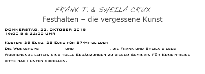 Frank T. & Sheila Crux
Festhalten – die vergessene Kunst
 
Donnerstag, 22. Oktober 2015
19:00 bis 22:00 Uhr

Kosten: 35 Euro, 28 Euro für S7-Mitglieder
Die Workshops Play fight und Überwältigung, die Frank und Sheila dieses Wochenende leiten, sind tolle Ergänzungen zu diesem Seminar. Für Kombi-preise bitte nach unten scrollen.
