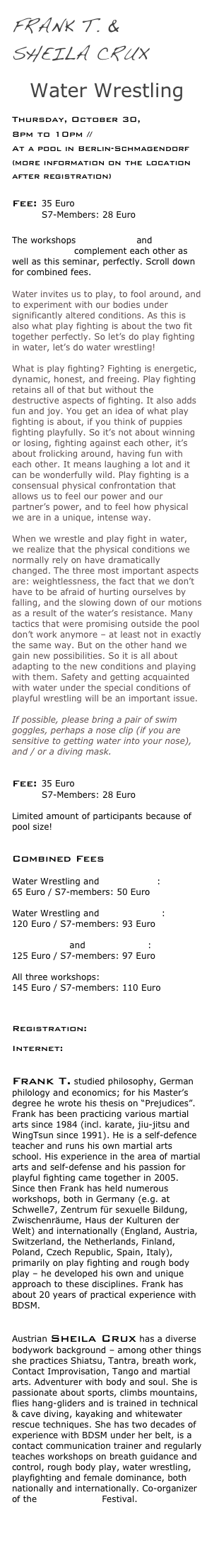 Frank T. &
Sheila Crux 

Water Wrestling 
      
Thursday, October 30, 
8pm to 10pm // 
At a pool in Berlin-Schmagendorf (more information on the location after registration)

Fee: 35 Euro 
          S7-Members: 28 Euro

The workshops Play Fighting and Overpowering complement each other as well as this seminar, perfectly. Scroll down for combined fees.

Water invites us to play, to fool around, and to experiment with our bodies under significantly altered conditions. As this is also what play fighting is about the two fit together perfectly. So let’s do play fighting in water, let’s do water wrestling!  What is play fighting? Fighting is energetic, dynamic, honest, and freeing. Play fighting retains all of that but without the destructive aspects of fighting. It also adds fun and joy. You get an idea of what play fighting is about, if you think of puppies fighting playfully. So it’s not about winning or losing, fighting against each other, it’s about frolicking around, having fun with each other. It means laughing a lot and it can be wonderfully wild. Play fighting is a consensual physical confrontation that allows us to feel our power and our partner’s power, and to feel how physical we are in a unique, intense way.  When we wrestle and play fight in water, we realize that the physical conditions we normally rely on have dramatically changed. The three most important aspects are: weightlessness, the fact that we don’t have to be afraid of hurting ourselves by falling, and the slowing down of our motions as a result of the water’s resistance. Many tactics that were promising outside the pool don’t work anymore – at least not in exactly the same way. But on the other hand we gain new possibilities. So it is all about adapting to the new conditions and playing with them. Safety and getting acquainted with water under the special conditions of playful wrestling will be an important issue.  If possible, please bring a pair of swim goggles, perhaps a nose clip (if you are sensitive to getting water into your nose), and / or a diving mask.
 

Fee: 35 Euro 
          S7-Members: 28 Euro

Limited amount of participants because of pool size! 

Combined Fees
 Water Wrestling and Play Fighting: 
65 Euro / S7-members: 50 Euro
 Water Wrestling and Overpowering: 
120 Euro / S7-members: 93 Euro
 Play Fighting and Overpowering: 
125 Euro / S7-members: 97 Euro
 All three workshops: 
145 Euro / S7-members: 110 Euro 


Registration: info@bodyplay.net
 
Internet: www.bodyplay.net/en 


Frank T. studied philosophy, German philology and economics; for his Master’s degree he wrote his thesis on “Prejudices”. Frank has been practicing various martial arts since 1984 (incl. karate, jiu-jitsu and WingTsun since 1991). He is a self-defence teacher and runs his own martial arts school. His experience in the area of martial arts and self-defense and his passion for playful fighting came together in 2005. Since then Frank has held numerous workshops, both in Germany (e.g. at Schwelle7, Zentrum für sexuelle Bildung, Zwischenräume, Haus der Kulturen der Welt) and internationally (England, Austria, Switzerland, the Netherlands, Finland, Poland, Czech Republic, Spain, Italy), primarily on play fighting and rough body play – he developed his own and unique approach to these disciplines. Frank has about 20 years of practical experience with BDSM.
 

Austrian Sheila Crux has a diverse bodywork background – among other things she practices Shiatsu, Tantra, breath work, Contact Improvisation, Tango and martial arts. Adventurer with body and soul. She is passionate about sports, climbs mountains, flies hang-gliders and is trained in technical & cave diving, kayaking and whitewater rescue techniques. She has two decades of experience with BDSM under her belt, is a contact communication trainer and regularly teaches workshops on breath guidance and control, rough body play, water wrestling, playfighting and female dominance, both nationally and internationally. Co-organizer of the Xplore Vienna Festival.

