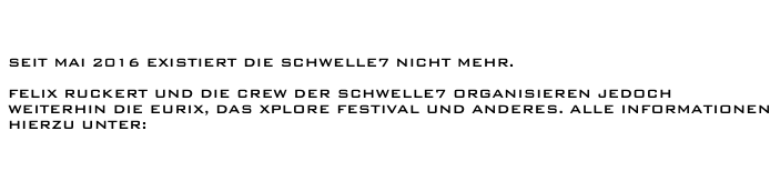 


seit Mai 2016 existiert die Schwelle7 nicht mehr.

Felix Ruckert und Die Crew der Schwelle7 organisieren jedoch weiterhin die EURIX, das Xplore Festival und anderes. Alle Informationen hierzu unter:

                    www.felixruckert.de/news/
