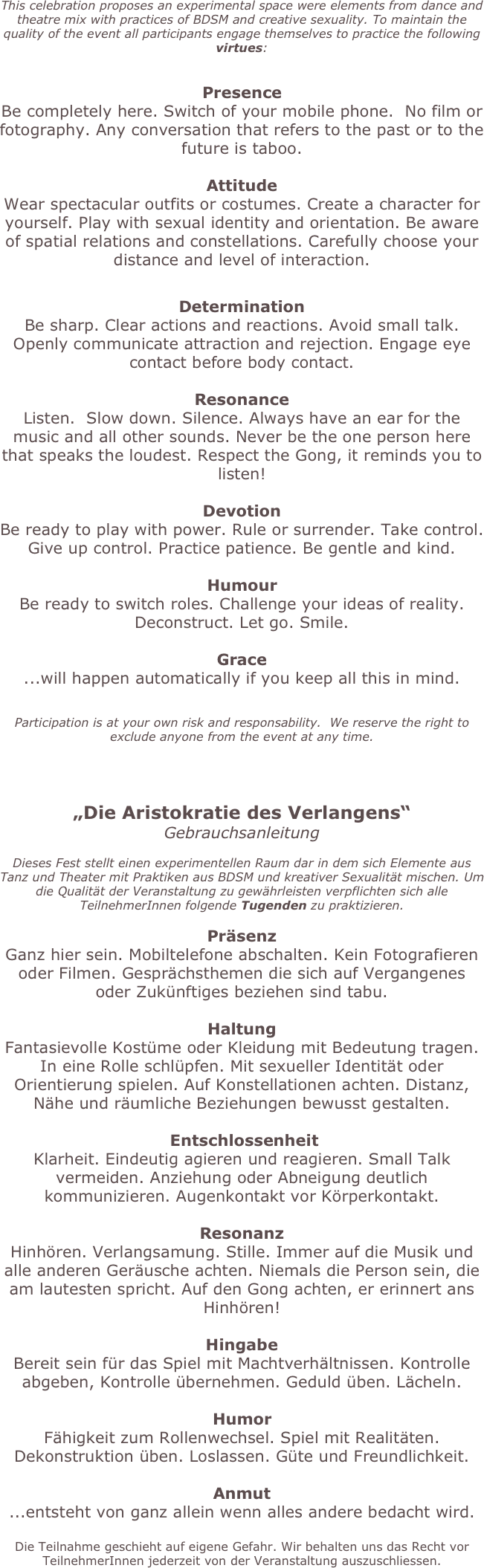 This celebration proposes an experimental space were elements from dance and theatre mix with practices of BDSM and creative sexuality. To maintain the quality of the event all participants engage themselves to practice the following virtues:

Presence Be completely here. Switch of your mobile phone.  No film or fotography. Any conversation that refers to the past or to the future is taboo.    Attitude Wear spectacular outfits or costumes. Create a character for yourself. Play with sexual identity and orientation. Be aware of spatial relations and constellations. Carefully choose your distance and level of interaction.

Determination Be sharp. Clear actions and reactions. Avoid small talk. Openly communicate attraction and rejection. Engage eye contact before body contact.   Resonance Listen.  Slow down. Silence. Always have an ear for the music and all other sounds. Never be the one person here that speaks the loudest. Respect the Gong, it reminds you to listen!  Devotion  Be ready to play with power. Rule or surrender. Take control. Give up control. Practice patience. Be gentle and kind.   Humour Be ready to switch roles. Challenge your ideas of reality. Deconstruct. Let go. Smile.  Grace ...will happen automatically if you keep all this in mind.

Participation is at your own risk and responsability.  We reserve the right to exclude anyone from the event at any time.
  
„Die Aristokratie des Verlangens“ Gebrauchsanleitung  Dieses Fest stellt einen experimentellen Raum dar in dem sich Elemente aus Tanz und Theater mit Praktiken aus BDSM und kreativer Sexualität mischen. Um die Qualität der Veranstaltung zu gewährleisten verpflichten sich alle TeilnehmerInnen folgende Tugenden zu praktizieren.   Präsenz Ganz hier sein. Mobiltelefone abschalten. Kein Fotografieren oder Filmen. Gesprächsthemen die sich auf Vergangenes oder Zukünftiges beziehen sind tabu.   Haltung Fantasievolle Kostüme oder Kleidung mit Bedeutung tragen. In eine Rolle schlüpfen. Mit sexueller Identität oder Orientierung spielen. Auf Konstellationen achten. Distanz, Nähe und räumliche Beziehungen bewusst gestalten.    Entschlossenheit Klarheit. Eindeutig agieren und reagieren. Small Talk vermeiden. Anziehung oder Abneigung deutlich kommunizieren. Augenkontakt vor Körperkontakt.  Resonanz Hinhören. Verlangsamung. Stille. Immer auf die Musik und alle anderen Geräusche achten. Niemals die Person sein, die am lautesten spricht. Auf den Gong achten, er erinnert ans Hinhören!  Hingabe  Bereit sein für das Spiel mit Machtverhältnissen. Kontrolle abgeben, Kontrolle übernehmen. Geduld üben. Lächeln.   Humor Fähigkeit zum Rollenwechsel. Spiel mit Realitäten. Dekonstruktion üben. Loslassen. Güte und Freundlichkeit.  Anmut ...entsteht von ganz allein wenn alles andere bedacht wird.   Die Teilnahme geschieht auf eigene Gefahr. Wir behalten uns das Recht vor TeilnehmerInnen jederzeit von der Veranstaltung auszuschliessen.

