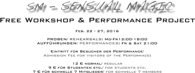  SM - Sensual Magic 
Free Workshop & Performance Project

Feb. 22 - 27, 2016

PROBEN/ REHEARSALS: Mo-Fr12:00-18:00
AUFFÜHRUNGEN/ PERFORMANCES: Fr & Sat 21:00

Eintritt für Besucher der Performance/  
Admission Fee for visitors of the Performace:

12 € normal/ regular  
9 € für Studenten etc./ for students etc. 
7 € für schwelle 7 Mitglieder/ for schwelle 7 members
