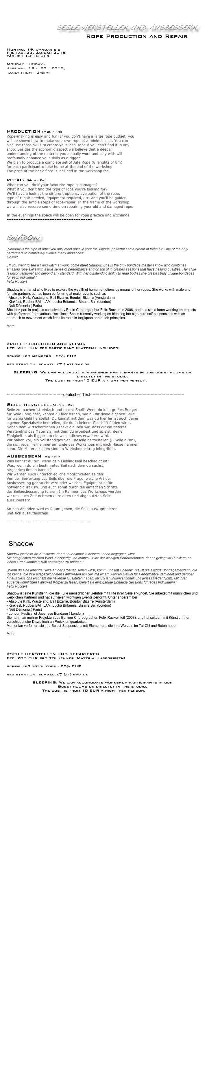 



                 Seile herstellen und ausbessern
       Rope Production and Repair   
                      
Montag, 19. Januar bis 
Freitag, 23. Januar 2015
täglich 12-18 Uhr

Monday - Friday / 
January, 19 -  23 , 2015, 
 daily from 12-6pm

                                 





Production (Mon - Fri)
Rope-making is easy and fun! If you don't have a large rope budget, you 
will be shown how to make your own rope at a minimal cost. You can 
also use those skills to create your ideal rope if you can't find it in any 
shop. Besides the economic aspect we believe that a deeper 
understanding of the material you actually work and play with will 
profoundly enhance your skills as a rigger.
We plan to produce a complete set of Jute Rope (8 lenghts of 8m)
for each participantto take home at the end of the workshop. 
The price of the basic fibre is included in the workshop fee.

repair (Mon - Fri)
What can you do if your favourite rope is damaged? 
What if you don't find the type of rope you're looking for?
We'll have a look at the different options: evaluation of the rope, 
type of repair needed, equipment required, etc. and you'll be guided 
through the simple steps of rope-repair. In the frame of the workshop 
we will also reserve some time on repairing your old and damaged rope.

In the evenings the space will be open for rope practice and exchange
--------------------------------------------------


Shadow

„Shadow is the type of artist you only meet once in your life: unique, powerful and a breath of fresh air. One of the only performers to completely silence many audiences“ 
Cosmic

„ If you want to see a living witch at work, come meet Shadow. She is the only bondage master I know who combines amazing rope skills with a true sense of performance and on top of it, creates sessions that have healing qualities. Her style is unconventional and beyond any standard. With her outstanding ability to read bodies she creates truly unique bondages for each individual.“
Felix Ruckert

Shadow is an artist who likes to explore the wealth of human emotions by means of her ropes. She works with male and female partners ad has been performing at major events such as 
- Absolute Kink, Wasteland, Ball Bizarre, Boudoir Bizarre (Amsterdam)
- Kinkfest, Rubber BAll, LAM, Lucha Britannia, Bizarre Ball (London)
- Nuit Démonia ( Paris)
She took part in projects conceived by Berlin Choreographer Felix Ruckert in 2008, and has since been working on projects with performers from various disciplines. She is currently working on blending her signature self-suspensions with an approach to movement which finds its roots in taqijiquan and butoh principles.
 
More: http://shadow.koningbalthazar.be
       http://m.shadow.free.fr/

#Rope Production and Repair
Fee: 200 EUR per participant (Material included)

schwelle7 members - 25% EUR
  
registration: schwelle7 ( at) gmx.de                                       

SLEEPING: We can accomodate workshop participants in our guest rooms or directly in the studio. 
   The cost is from10 EUR a night per person. More... 

------------------------------------------deutscher Text----------------------------------------------------------------------

Seile herstellen (Mo - Fr) Seile zu machen ist einfach und macht Spaß! Wenn du kein großes Budget
für Seile übrig hast, kannst du hier lernen, wie du dir deine eigenen Seile 
für wenig Geld herstellst. Du kannst mit dem was du hier lernst auch deine 
eigenen Spezialseile herstellen, die du in keinem Geschäft finden wirst.
Neben dem wirtschaftlichen Aspekt glauben wir, dass dir ein tieferes 
Verständnis des Materials, mit dem du arbeitest und spielst, deine 
Fähigkeiten als Rigger um ein wesentliches erweitern wird.
Wir haben vor, ein vollständiges Set Juteseile herzustellen (8 Seile a 8m), 
die sich jeder Teilnehmer am Ende des Workshops mit nach Hause nehmen 
kann. Die Materialkosten sind im Workshopbeitrag inbegriffen.

Ausbessern (Mo - Fr) Was kannst du tun, wenn dein Lieblingsseil beschädigt ist?
Was, wenn du ein bestimmtes Seil nach dem du suchst, 
nirgendwo finden kannst?
Wir werden euch unterschiedliche Möglichkeiten zeigen:
Von der Bewertung des Seils über die Frage, welche Art der 
Ausbesserung gebraucht wird oder welches Equipment dafür 
notwendig ist usw. und euch somit durch die einfachen Schritte 
der Seilausbesserung führen. Im Rahmen des Workshops werden 
wir uns auch Zeit nehmen eure alten und abgenutzten Seile 
auszubessern.

An den Abenden wird es Raum geben, die Seile auszuprobieren 
und sich auszutauschen.

--------------------------------------------------
 

 Shadow

Shadow ist diese Art Künstlerin, der du nur einmal in deinem Leben begegnen wirst. 
Sie bringt einen frischen Wind, einzigartig und kraftvoll. Eine der wenigen Performerinnen, der es gelingt ihr Publikum an vielen Orten komplett zum schweigen zu bringen.“

„Wenn du eine lebende Hexe an der Arbeiten sehen willst, komm und triff Shadow. Sie ist die einzige Bondagemeisterin, die ich kenne, die ihre ausgezeichneten Fähigkeiten am Seil mit einem wahren Gefühl für Performance verbindet und darüber hinaus Sessions erschafft die heilende Qualitäten haben. Ihr Stil ist unkonventionell und jenseits jeder Norm. Mit ihrer außergewöhnlichen Fähigkeit Körper zu lesen, kreiert sie einzigartige Bondage Sessions für jedes Individuum.“
Felix Ruckert
 Shadow ist eine Künstlerin, die die Fülle menschlicher Gefühle mit Hilfe ihrer Seile erkundet. Sie arbeitet mit männlichen und weiblichen Partnern und hat auf vielen wichtigen Events performt. Unter anderem bei
- Absolute Kink, Wasteland, Ball Bizarre, Boudoir Bizarre (Amsterdam) - Kinkfest, Rubber BAll, LAM, Lucha Britannia, Bizarre Ball (London) - Nuit Démonia ( Paris)
- London Festival of Japanese Bondage ( London)
Sie nahm an mehrer Projekten des Berliner Choreographen Felix Ruckert teil (2008), und hat seitdem mit KünstlerInnen verschiedenster Disziplinen an Projekten gearbeitet.
Momentan verfeinert sie ihre Selbst-Suspensions mit Elementen,, die ihre Wurzeln im Tai-Chi und Butoh haben. 

Mehr: http://shadow.koningbalthazar.be
       http://m.shadow.free.fr/



#Seile herstellen und reparieren
Fee: 200 EUR pro Teilnehmer (Material inbegriffen)

schwelle7 Mitglieder - 25% EUR
  
registration: schwelle7 (at) gmx.de                                     

SLEEPING: We can accomodate workshop participants in our 
Guest rooms or directly in the studio. 
The cost is from 10 EUR a night per person. More... 
