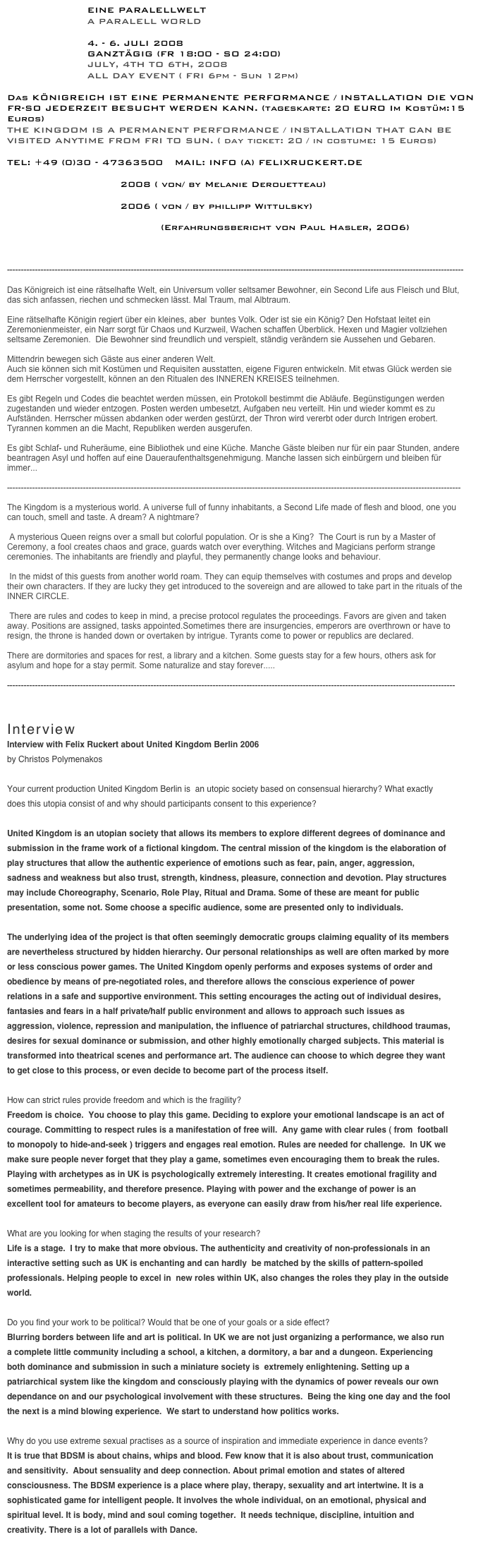                      EINE PARALELLWELT 
                     A PARALELL WORLD

                     4. - 6. JULI 2008 
                     GANZTÄGIG (FR 18:00 - SO 24:00)
                     JULY, 4TH TO 6TH, 2008 
                     ALL DAY EVENT ( FRI 6pm - Sun 12pm) 

Das KÖNIGREICH IST EINE PERMANENTE PERFORMANCE / INSTALLATION DIE VON FR-SO JEDERZEIT BESUCHT WERDEN KANN. (tageskarte: 20 EURO Im Kostüm:15 Euros)
THE KINGDOM IS A PERMANENT PERFORMANCE / INSTALLATION THAT CAN BE VISITED ANYTIME FROM FRI TO SUN. ( day ticket: 20 / in costume: 15 Euros) 

TEL: +49 (0)30 - 47363500   MAIL: INFO (A) FELIXRUCKERT.DE

BILDER / PICTURES 2008 ( von/ by Melanie Derouetteau)

BILDER / PICTURES 2006 ( von / by phillipp Wittulsky)

MAN SCHLEICHT SICH AN. (Erfahrungsbericht von Paul Hasler, 2006)

Aufnahme in den Inneren Kreis / introduction to The the Inner circle

------------------------------------------------------------------------------------------------------------------------------------------------------------------

Das Königreich ist eine rätselhafte Welt, ein Universum voller seltsamer Bewohner, ein Second Life aus Fleisch und Blut, das sich anfassen, riechen und schmecken lässt. Mal Traum, mal Albtraum.
 
Eine rätselhafte Königin regiert über ein kleines, aber  buntes Volk. Oder ist sie ein König? Den Hofstaat leitet ein Zeremonienmeister, ein Narr sorgt für Chaos und Kurzweil, Wachen schaffen Überblick. Hexen und Magier vollziehen seltsame Zeremonien.  Die Bewohner sind freundlich und verspielt, ständig verändern sie Aussehen und Gebaren.

Mittendrin bewegen sich Gäste aus einer anderen Welt. 
Auch sie können sich mit Kostümen und Requisiten ausstatten, eigene Figuren entwickeln. Mit etwas Glück werden sie dem Herrscher vorgestellt, können an den Ritualen des INNEREN KREISES teilnehmen.

Es gibt Regeln und Codes die beachtet werden müssen, ein Protokoll bestimmt die Abläufe. Begünstigungen werden zugestanden und wieder entzogen. Posten werden umbesetzt, Aufgaben neu verteilt. Hin und wieder kommt es zu Aufständen. Herrscher müssen abdanken oder werden gestürzt, der Thron wird vererbt oder durch Intrigen erobert. Tyrannen kommen an die Macht, Republiken werden ausgerufen.

Es gibt Schlaf- und Ruheräume, eine Bibliothek und eine Küche. Manche Gäste bleiben nur für ein paar Stunden, andere beantragen Asyl und hoffen auf eine Daueraufenthaltsgenehmigung. Manche lassen sich einbürgern und bleiben für immer...

-----------------------------------------------------------------------------------------------------------------------------------------------------------------

The Kingdom is a mysterious world. A universe full of funny inhabitants, a Second Life made of flesh and blood, one you can touch, smell and taste. A dream? A nightmare?

 A mysterious Queen reigns over a small but colorful population. Or is she a King?  The Court is run by a Master of Ceremony, a fool creates chaos and grace, guards watch over everything. Witches and Magicians perform strange ceremonies. The inhabitants are friendly and playful, they permanently change looks and behaviour.

 In the midst of this guests from another world roam. They can equip themselves with costumes and props and develop their own characters. If they are lucky they get introduced to the sovereign and are allowed to take part in the rituals of the INNER CIRCLE.

 There are rules and codes to keep in mind, a precise protocol regulates the proceedings. Favors are given and taken away. Positions are assigned, tasks appointed.Sometimes there are insurgencies, emperors are overthrown or have to resign, the throne is handed down or overtaken by intrigue. Tyrants come to power or republics are declared.

There are dormitories and spaces for rest, a library and a kitchen. Some guests stay for a few hours, others ask for asylum and hope for a stay permit. Some naturalize and stay forever.....

---------------------------------------------------------------------------------------------------------------------------------------------------------------



Interview
Interview with Felix Ruckert about United Kingdom Berlin 2006
by Christos Polymenakos

Your current production United Kingdom Berlin is  an utopic society based on consensual hierarchy? What exactly does this utopia consist of and why should participants consent to this experience?

United Kingdom is an utopian society that allows its members to explore different degrees of dominance and submission in the frame work of a fictional kingdom. The central mission of the kingdom is the elaboration of play structures that allow the authentic experience of emotions such as fear, pain, anger, aggression, sadness and weakness but also trust, strength, kindness, pleasure, connection and devotion. Play structures may include Choreography, Scenario, Role Play, Ritual and Drama. Some of these are meant for public presentation, some not. Some choose a specific audience, some are presented only to individuals. 

The underlying idea of the project is that often seemingly democratic groups claiming equality of its members are nevertheless structured by hidden hierarchy. Our personal relationships as well are often marked by more or less conscious power games. The United Kingdom openly performs and exposes systems of order and obedience by means of pre-negotiated roles, and therefore allows the conscious experience of power relations in a safe and supportive environment. This setting encourages the acting out of individual desires, fantasies and fears in a half private/half public environment and allows to approach such issues as aggression, violence, repression and manipulation, the influence of patriarchal structures, childhood traumas, desires for sexual dominance or submission, and other highly emotionally charged subjects. This material is transformed into theatrical scenes and performance art. The audience can choose to which degree they want to get close to this process, or even decide to become part of the process itself.

How can strict rules provide freedom and which is the fragility? 
Freedom is choice.  You choose to play this game. Deciding to explore your emotional landscape is an act of courage. Committing to respect rules is a manifestation of free will.  Any game with clear rules ( from  football to monopoly to hide-and-seek ) triggers and engages real emotion. Rules are needed for challenge.  In UK we make sure people never forget that they play a game, sometimes even encouraging them to break the rules. Playing with archetypes as in UK is psychologically extremely interesting. It creates emotional fragility and sometimes permeability, and therefore presence. Playing with power and the exchange of power is an excellent tool for amateurs to become players, as everyone can easily draw from his/her real life experience.

What are you looking for when staging the results of your research? 
Life is a stage.  I try to make that more obvious. The authenticity and creativity of non-professionals in an interactive setting such as UK is enchanting and can hardly  be matched by the skills of pattern-spoiled professionals. Helping people to excel in  new roles within UK, also changes the roles they play in the outside world.

Do you find your work to be political? Would that be one of your goals or a side effect?
Blurring borders between life and art is political. In UK we are not just organizing a performance, we also run a complete little community including a school, a kitchen, a dormitory, a bar and a dungeon. Experiencing both dominance and submission in such a miniature society is  extremely enlightening. Setting up a patriarchical system like the kingdom and consciously playing with the dynamics of power reveals our own dependance on and our psychological involvement with these structures.  Being the king one day and the fool the next is a mind blowing experience.  We start to understand how politics works.

Why do you use extreme sexual practises as a source of inspiration and immediate experience in dance events?
It is true that BDSM is about chains, whips and blood. Few know that it is also about trust, communication and sensitivity.  About sensuality and deep connection. About primal emotion and states of altered consciousness. The BDSM experience is a place where play, therapy, sexuality and art intertwine. It is a sophisticated game for intelligent people. It involves the whole individual, on an emotional, physical and spiritual level. It is body, mind and soul coming together.  It needs technique, discipline, intuition and creativity. There is a lot of parallels with Dance.

