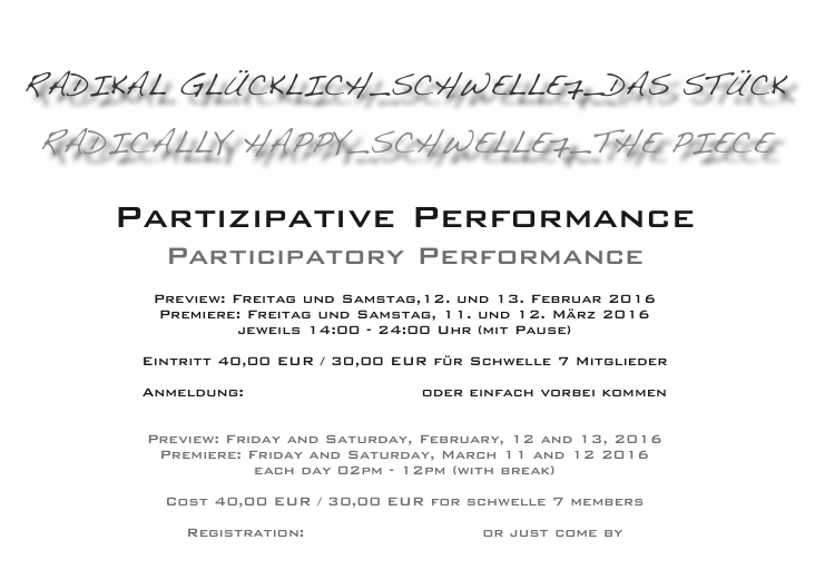 
RADIKAL GLÜCKLICH_schwelle7_das Stück

RADICALLY HAPPY_schwelle7_the piece

Partizipative Performance
Participatory Performance

Preview: Freitag und Samstag,12. und 13. Februar 2016 
Premiere: Freitag und Samstag, 11. und 12. März 2016 
jeweils 14:00 - 24:00 Uhr (mit Pause)

Eintritt 40,00 EUR / 30,00 EUR für Schwelle 7 Mitglieder

Anmeldung: schwelle7@gmx.de oder einfach vorbei kommen


Preview: Friday and Saturday, February, 12 and 13, 2016 
Premiere: Friday and Saturday, March 11 and 12 2016
each day 02pm - 12pm (with break)

Cost 40,00 EUR / 30,00 EUR for schwelle 7 members

Registration: schwelle7@gmx.de or just come by

